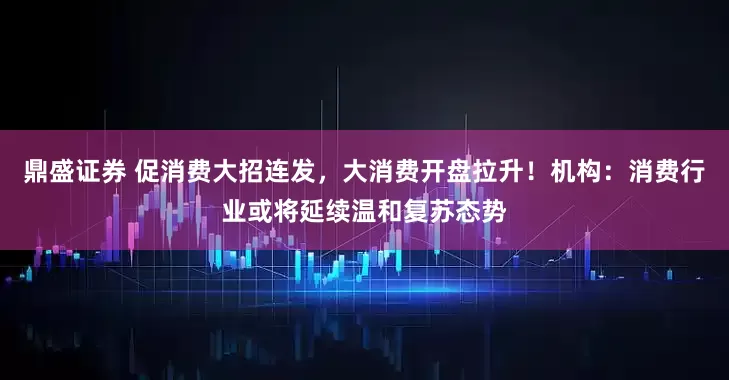 鼎盛证券 促消费大招连发，大消费开盘拉升！机构：消费行业或将延续温和复苏态势