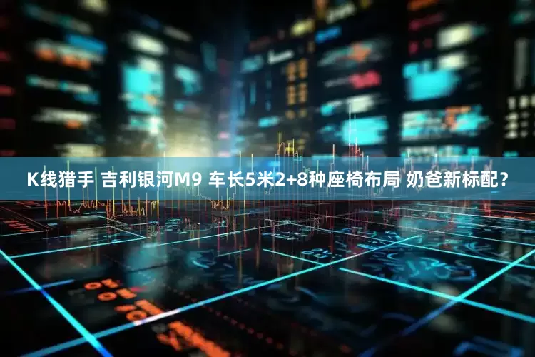 K线猎手 吉利银河M9 车长5米2+8种座椅布局 奶爸新标配？
