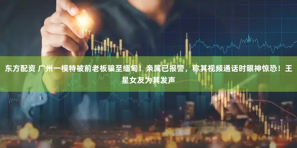 东方配资 广州一模特被前老板骗至缅甸！亲属已报警，称其视频通话时眼神惊恐！王星女友为其发声