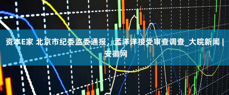 资本E家 北京市纪委监委通报，孟洋洋接受审查调查_大皖新闻 | 安徽网
