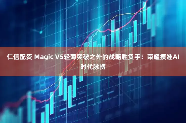 仁信配资 Magic V5轻薄突破之外的战略胜负手：荣耀摸准AI时代脉搏