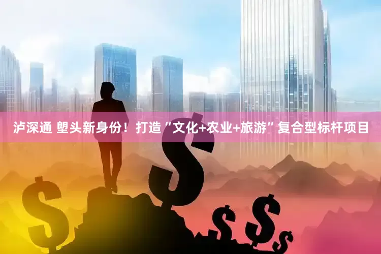 泸深通 塱头新身份！打造“文化+农业+旅游”复合型标杆项目