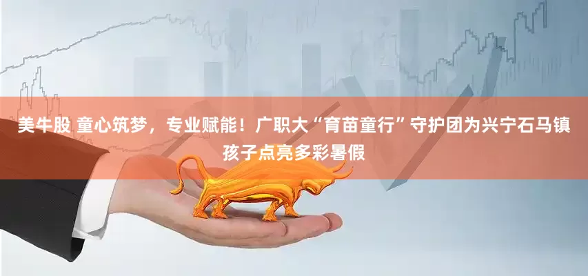 美牛股 童心筑梦，专业赋能！广职大“育苗童行”守护团为兴宁石马镇孩子点亮多彩暑假