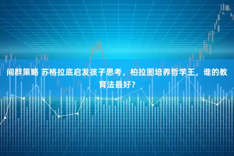 间群策略 苏格拉底启发孩子思考，柏拉图培养哲学王，谁的教育法最好？