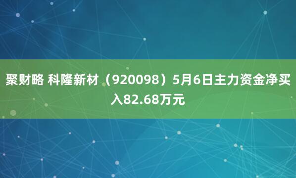 聚财略 科隆新材（920098）5月6日主力资金净买入82.68万元