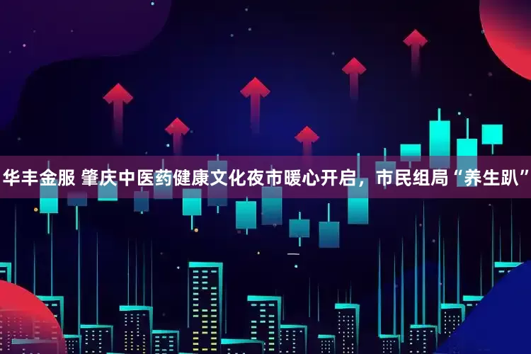 华丰金服 肇庆中医药健康文化夜市暖心开启，市民组局“养生趴”
