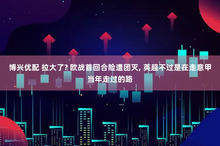 博兴优配 拉大了? 欧战首回合险遭团灭, 英超不过是在走意甲当年走过的路