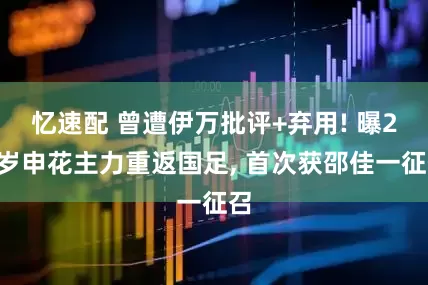 忆速配 曾遭伊万批评+弃用! 曝27岁申花主力重返国足, 首次获邵佳一征召