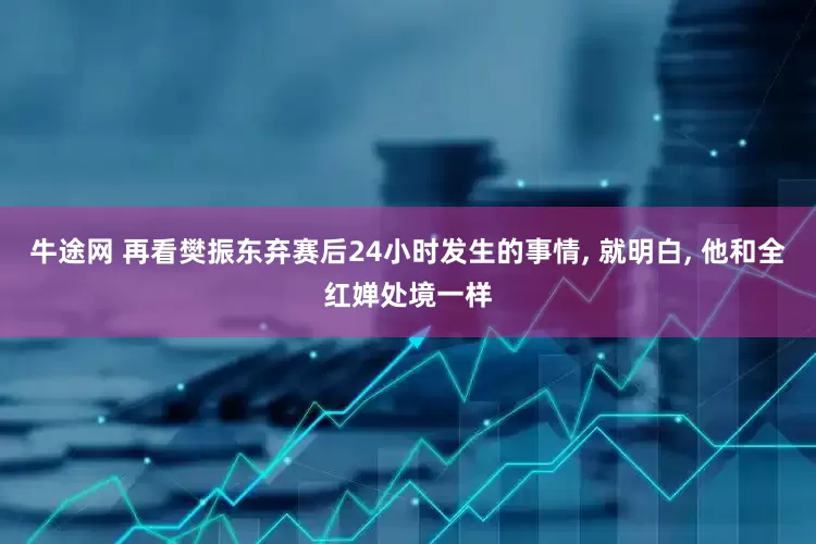 牛途网 再看樊振东弃赛后24小时发生的事情, 就明白, 他和全红婵处境一样